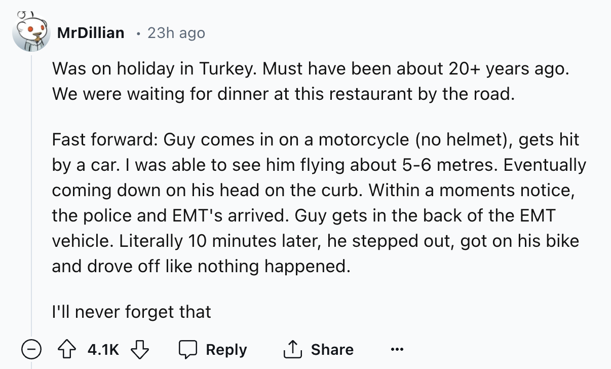 number - MrDillian 23h ago Was on holiday in Turkey. Must have been about 20 years ago. We were waiting for dinner at this restaurant by the road. Fast forward Guy comes in on a motorcycle no helmet, gets hit by a car. I was able to see him flying about 5